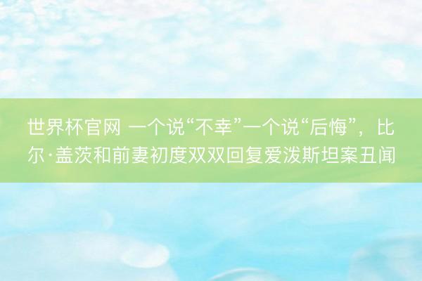 世界杯官网 一个说“不幸”一个说“后悔”，比尔·盖茨和前妻初度双双回复爱泼斯坦案丑闻