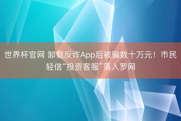 世界杯官网 卸载反诈App后被骗数十万元！市民轻信“投资客服”落入罗网
