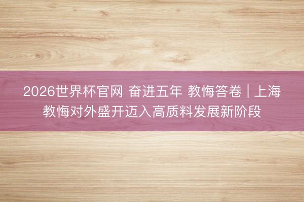 2026世界杯官网 奋进五年 教悔答卷 | 上海教悔对外盛开迈入高质料发展新阶段