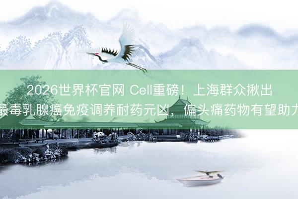 2026世界杯官网 Cell重磅！上海群众揪出最毒乳腺癌免疫调养耐药元凶，偏头痛药物有望助力