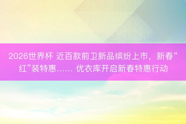 2026世界杯 近百款前卫新品缤纷上市，新春“红”装特惠…… 优衣库开启新春特惠行动
