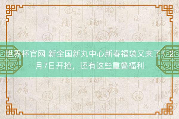 世界杯官网 新全国新丸中心新春福袋又来了！2月7日开抢，还有这些重叠福利