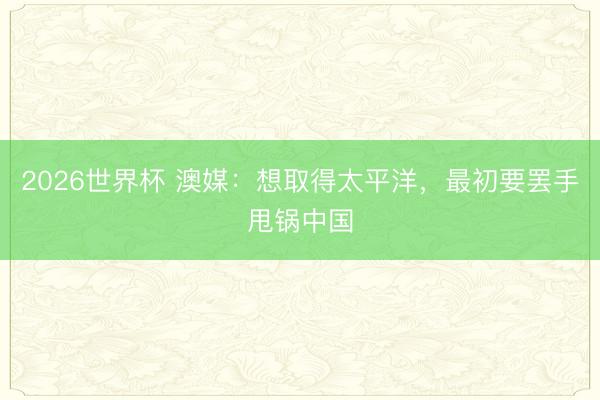 2026世界杯 澳媒：想取得太平洋，最初要罢手甩锅中国