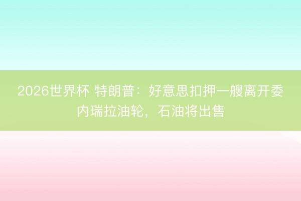 2026世界杯 特朗普：好意思扣押一艘离开委内瑞拉油轮，石油将出售