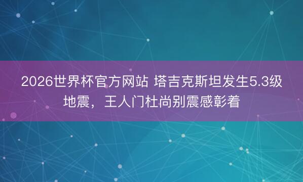 2026世界杯官方网站 塔吉克斯坦发生5.3级地震，王人门杜尚别震感彰着