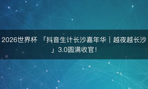 2026世界杯 「抖音生计长沙嘉年华｜越夜越长沙」3.0圆满收官！