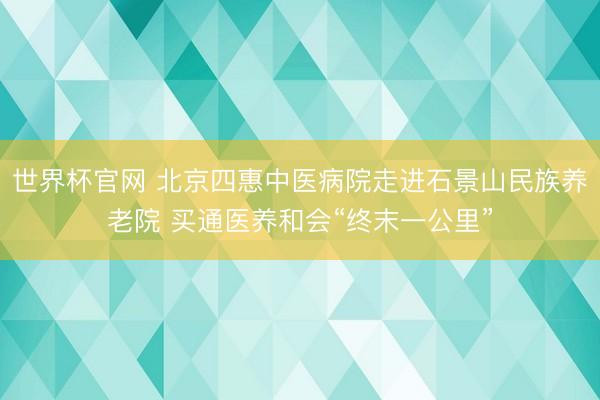 世界杯官网 北京四惠中医病院走进石景山民族养老院 买通医养和会“终末一公里”