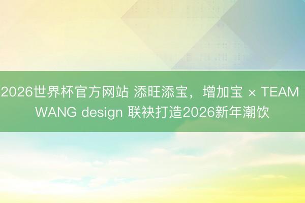 2026世界杯官方网站 添旺添宝,增加宝 × TEAM WANG design 联袂打造2026新年潮饮