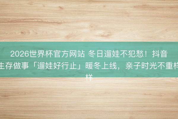 2026世界杯官方网站 冬日遛娃不犯愁！抖音生存做事「遛娃好行止」暖冬上线，亲子时光不重样
