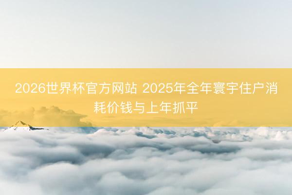 2026世界杯官方网站 2025年全年寰宇住户消耗价钱与上年抓平