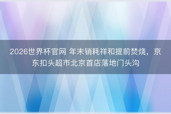 2026世界杯官网 年末销耗祥和提前焚烧，京东扣头超市北京首店落地门头沟
