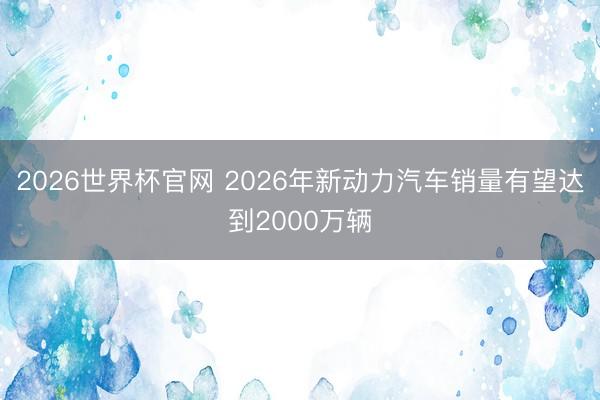 2026世界杯官网 2026年新动力汽车销量有望达到2000万辆