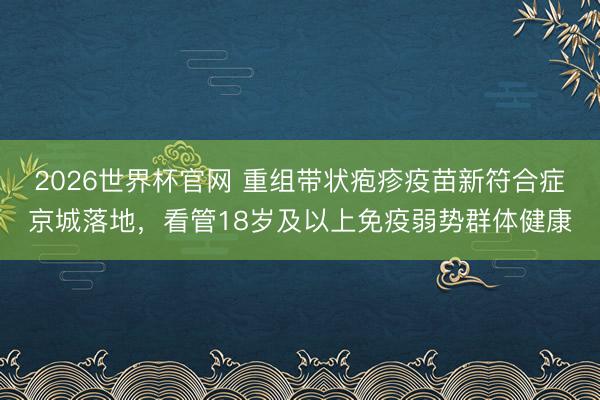 2026世界杯官网 重组带状疱疹疫苗新符合症京城落地，看管18岁及以上免疫弱势群体健康