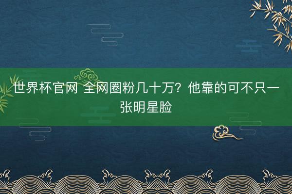 世界杯官网 全网圈粉几十万？他靠的可不只一张明星脸