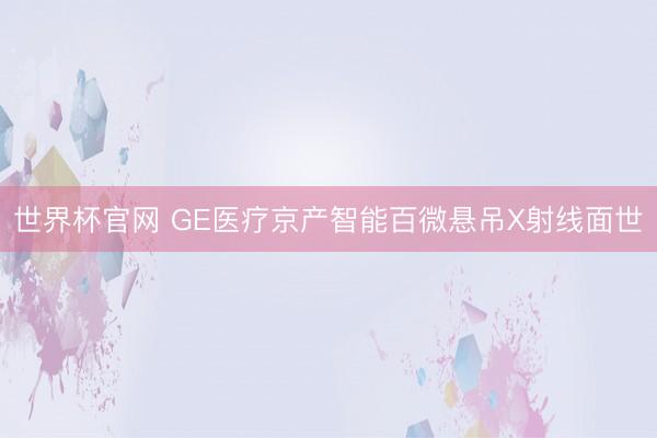 世界杯官网 GE医疗京产智能百微悬吊X射线面世