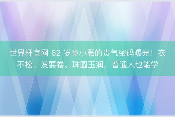 世界杯官网 62 岁章小蕙的贵气密码曝光！衣不松、发要卷、珠圆玉润，普通人也能学