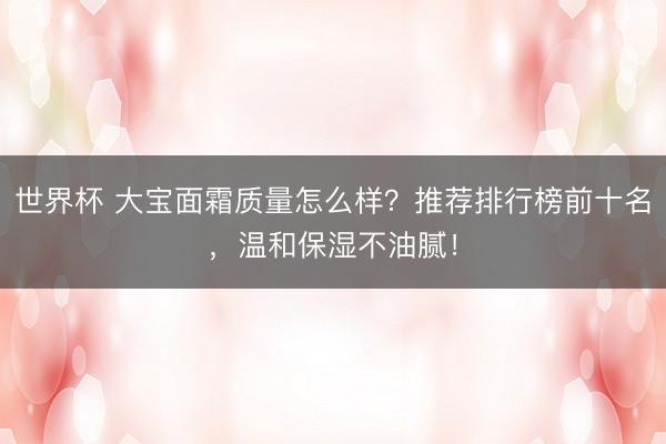 世界杯 大宝面霜质量怎么样？推荐排行榜前十名，温和保湿不油腻！