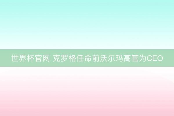 世界杯官网 克罗格任命前沃尔玛高管为CEO
