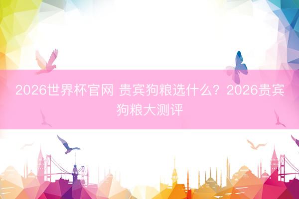 2026世界杯官网 贵宾狗粮选什么？2026贵宾狗粮大测评