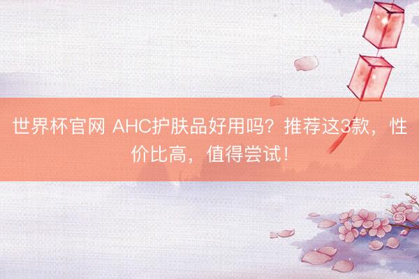 世界杯官网 AHC护肤品好用吗？推荐这3款，性价比高，值得尝试！
