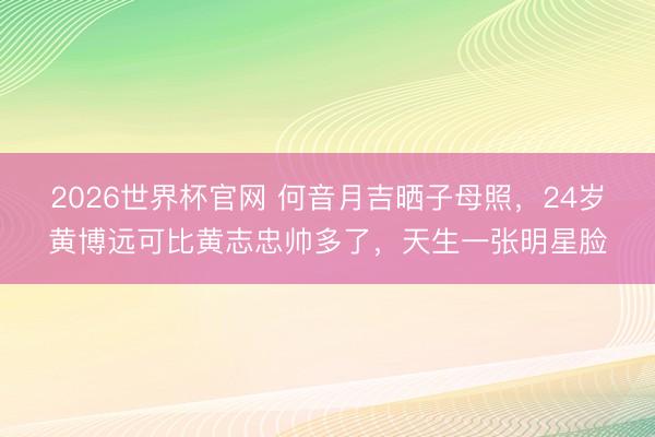 2026世界杯官网 何音月吉晒子母照,24岁黄博远可比黄志忠帅多了,天生一张明星脸
