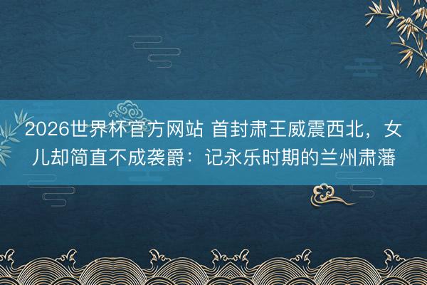 2026世界杯官方网站 首封肃王威震西北，女儿却简直不成袭爵：记永乐时期的兰州肃藩