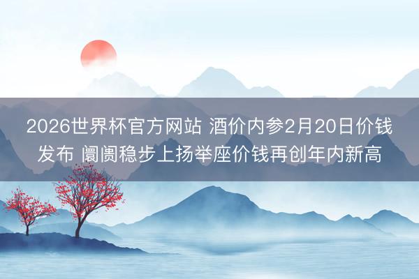 2026世界杯官方网站 酒价内参2月20日价钱发布 阛阓稳步上扬举座价钱再创年内新高