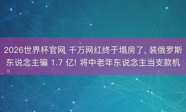2026世界杯官网 千万网红终于塌房了, 装俄罗斯东说念主骗 1.7 亿! 将中老年东说念主当支款机