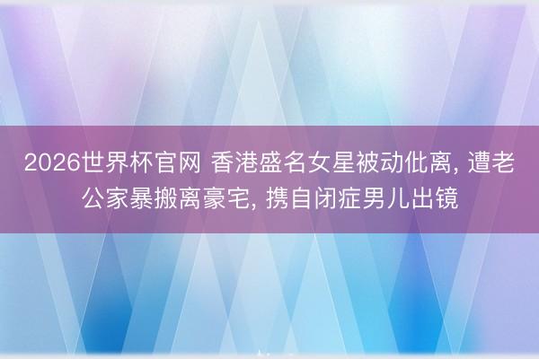 2026世界杯官网 香港盛名女星被动仳离, 遭老公家暴搬离豪宅, 携自闭症男儿出镜