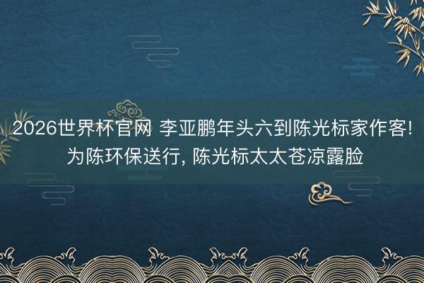2026世界杯官网 李亚鹏年头六到陈光标家作客! 为陈环保送行, 陈光标太太苍凉露脸
