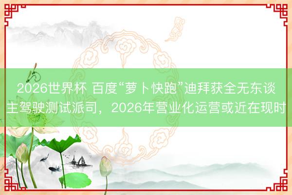 2026世界杯 百度“萝卜快跑”迪拜获全无东谈主驾驶测试派司，2026年营业化运营或近在现时
