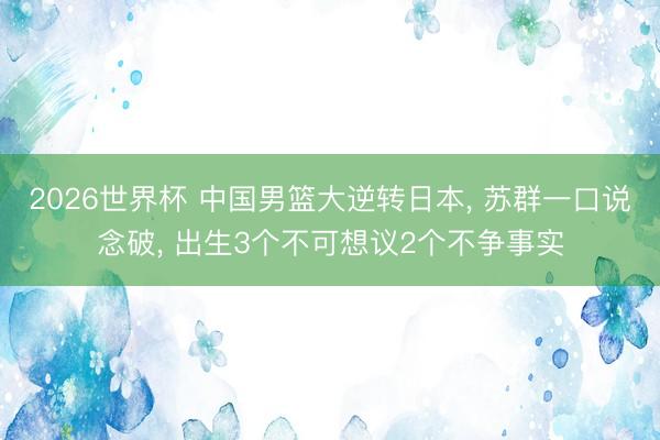 2026世界杯 中国男篮大逆转日本, 苏群一口说念破, 出生3个不可想议2个不争事实