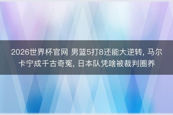 2026世界杯官网 男篮5打8还能大逆转， 马尔卡宁成千古奇冤， 日本队凭啥被裁判圈养