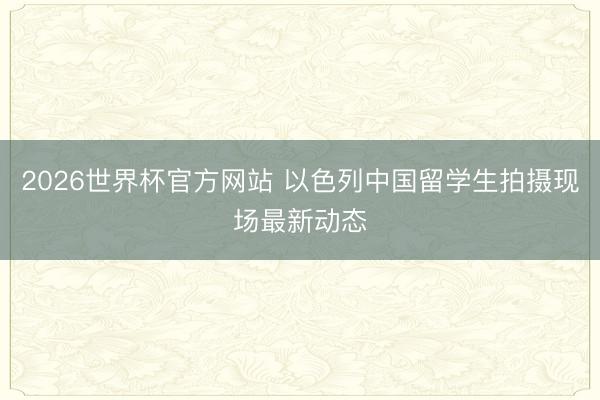 2026世界杯官方网站 以色列中国留学生拍摄现场最新动态
