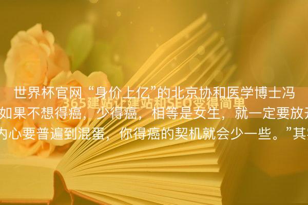 世界杯官网 “身价上亿”的北京协和医学博士冯唐，语出惊东说念主：“如果不想得癌，少得癌，相等是女生，就一定要放开，即是要混蛋少量，内心要普遍到混蛋，你得癌的契机就会少一些。”其实，不想患癌的诀要唯一1个，仅仅好多东说念主作念不到！"内心普遍到混蛋，你得癌的契机就会少一些。"这话若是从别东说念主嘴里说出来，我第一反...