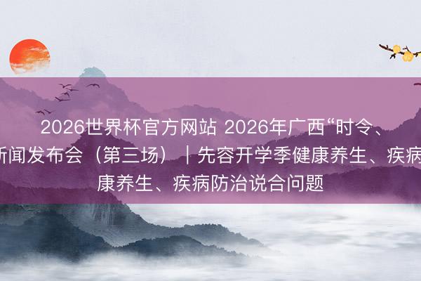 2026世界杯官方网站 2026年广西“时令、面容与健康”新闻发布会(第三场)|先容开学季健康养生、疾病防治说合问题