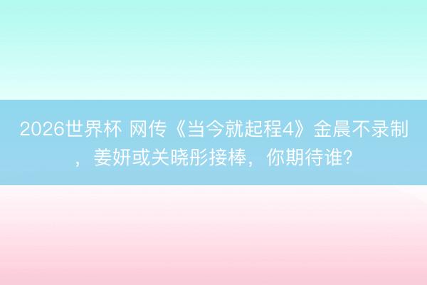 2026世界杯 网传《当今就起程4》金晨不录制，姜妍或关晓彤接棒，你期待谁？