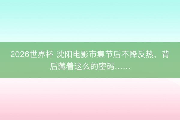 2026世界杯 沈阳电影市集节后不降反热，背后藏着这么的密码……