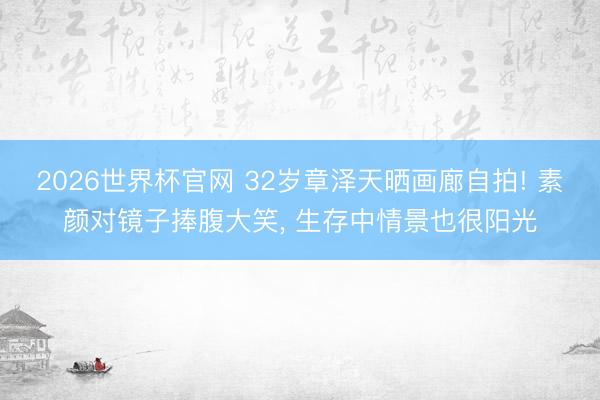 2026世界杯官网 32岁章泽天晒画廊自拍! 素颜对镜子捧腹大笑， 生存中情景也很阳光