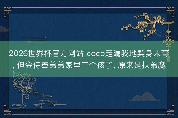 2026世界杯官方网站 coco走漏我地契身未育， 但会侍奉弟弟家里三个孩子， 原来是扶弟魔
