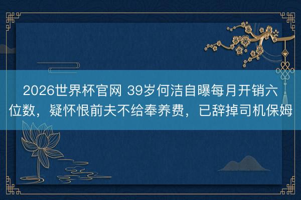 2026世界杯官网 39岁何洁自曝每月开销六位数,疑怀恨前夫不给奉养费,已辞掉司机保姆
