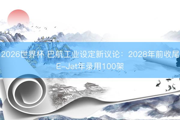 2026世界杯 巴航工业设定新议论：2028年前收尾E-Jet年录用100架