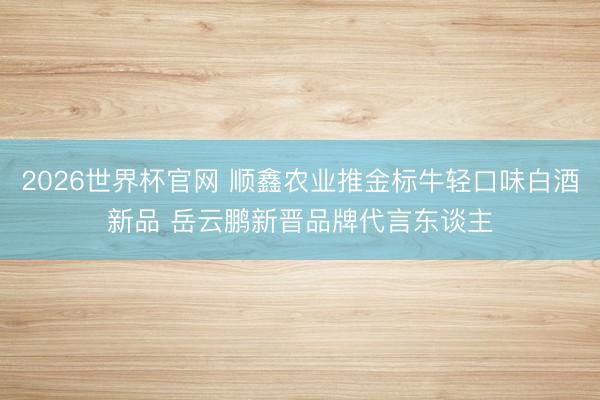 2026世界杯官网 顺鑫农业推金标牛轻口味白酒新品 岳云鹏新晋品牌代言东谈主