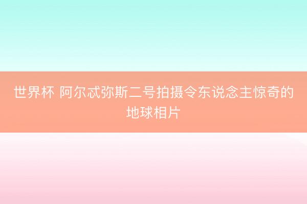 世界杯 阿尔忒弥斯二号拍摄令东说念主惊奇的地球相片