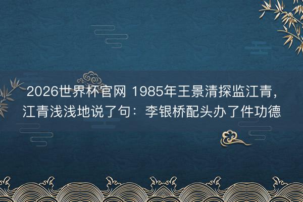 2026世界杯官网 1985年王景清探监江青,江青浅浅地说了句:李银桥配头办了件功德