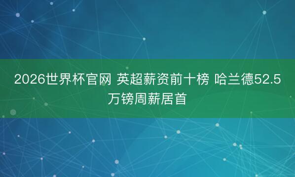 2026世界杯官网 英超薪资前十榜 哈兰德52.5万镑周薪居首