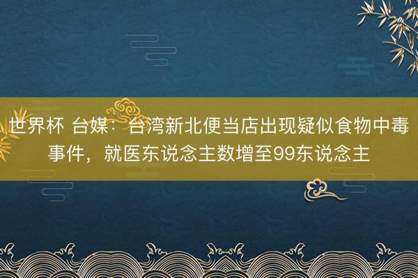 世界杯 台媒：台湾新北便当店出现疑似食物中毒事件，就医东说念主数增至99东说念主