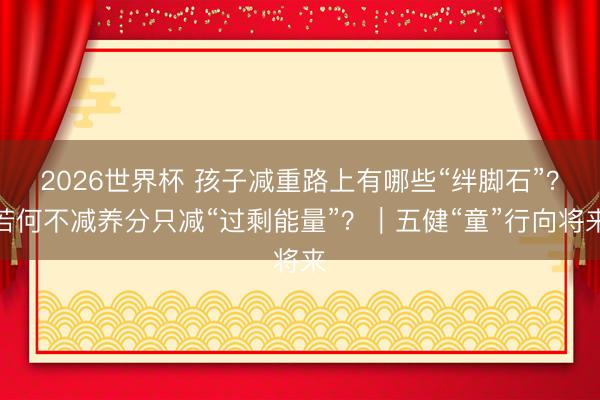 2026世界杯 孩子减重路上有哪些“绊脚石”？若何不减养分只减“过剩能量”？｜五健“童”行向将来