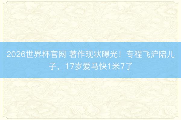 2026世界杯官网 著作现状曝光！专程飞沪陪儿子，17岁爱马快1米7了