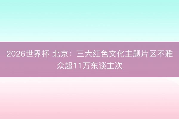 2026世界杯 北京：三大红色文化主题片区不雅众超11万东谈主次
